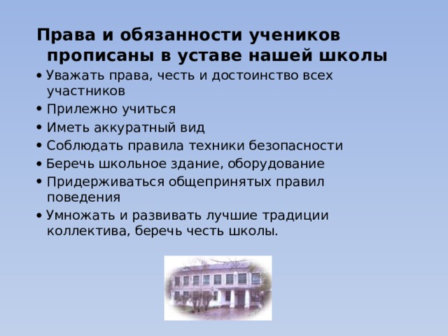 Права и обязанности учеников прописаны в уставе нашей школы   Уважать права, честь и достоинство всех участников Прилежно учиться Иметь аккуратный вид Соблюдать правила техники безопасности   Беречь школьное здание, оборудование Придерживаться общепринятых правил поведения   Умножать и развивать лучшие традиции коллектива, беречь честь школы.   