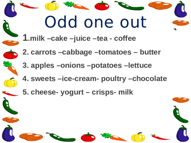 Odd one out 1 .milk –cake –juice –tea - coffee 2. carrots –cabbage –tomatoes – butter 3. apples –onions –potatoes –lettuce 4. sweets –ice-cream- poultry –chocolate 5. cheese- yogurt – crisps- milk 