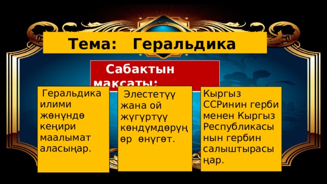 Тема: Геральдика  Сабактын максаты:  Элестетүү жана ой жүгүртүү көндүмдөрүңөр өнүгөт.  Геральдика илими жөнүндө кеңири маалымат аласыңар. Кыргыз ССРинин герби менен Кыргыз Республикасынын гербин салыштырасыңар. 