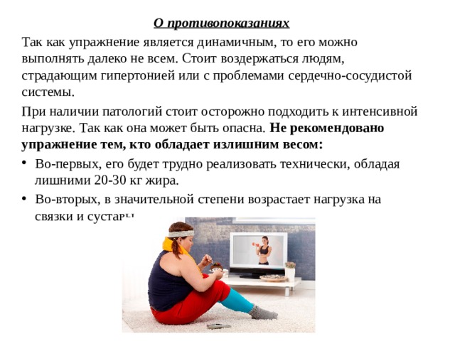 О противопоказаниях Так как упражнение является динамичным, то его можно выполнять далеко не всем. Стоит воздержаться людям, страдающим гипертонией или с проблемами сердечно-сосудистой системы. При наличии патологий стоит осторожно подходить к интенсивной нагрузке. Так как она может быть опасна.  Не рекомендовано упражнение тем, кто обладает излишним весом: Во-первых, его будет трудно реализовать технически, обладая лишними 20-30 кг жира. Во-вторых, в значительной степени возрастает нагрузка на связки и суставы. 