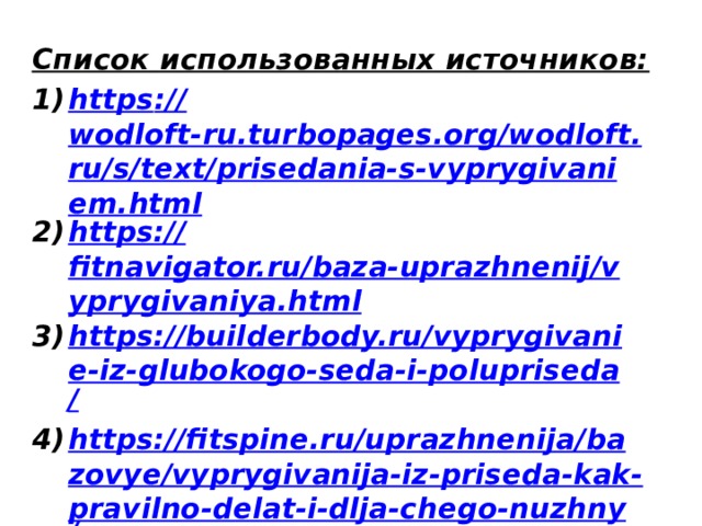 Список использованных источников: https :// wodloft-ru.turbopages.org/wodloft.ru/s/text/prisedania-s-vyprygivaniem.html https:// fitnavigator.ru/baza-uprazhnenij/vyprygivaniya.html https://builderbody.ru/vyprygivanie-iz-glubokogo-seda-i-polupriseda / https://fitspine.ru/uprazhnenija/bazovye/vyprygivanija-iz-priseda-kak-pravilno-delat-i-dlja-chego-nuzhny /  