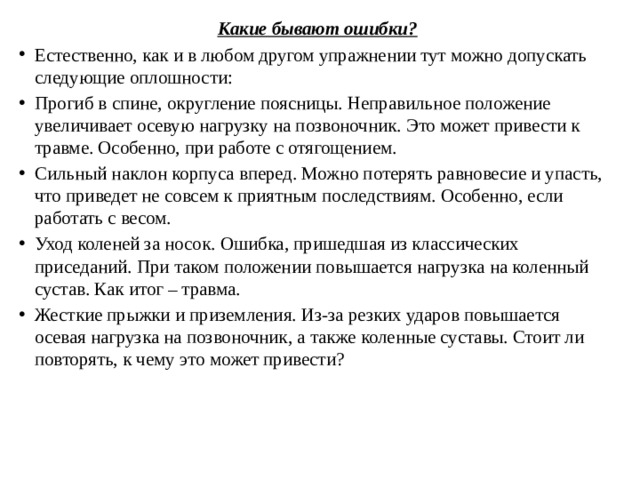 Какие бывают ошибки? Естественно, как и в любом другом упражнении тут можно допускать следующие оплошности: Прогиб в спине, округление поясницы. Неправильное положение увеличивает осевую нагрузку на позвоночник. Это может привести к травме. Особенно, при работе с отягощением. Сильный наклон корпуса вперед. Можно потерять равновесие и упасть, что приведет не совсем к приятным последствиям. Особенно, если работать с весом. Уход коленей за носок. Ошибка, пришедшая из классических приседаний. При таком положении повышается нагрузка на коленный сустав. Как итог – травма. Жесткие прыжки и приземления. Из-за резких ударов повышается осевая нагрузка на позвоночник, а также коленные суставы. Стоит ли повторять, к чему это может привести? 