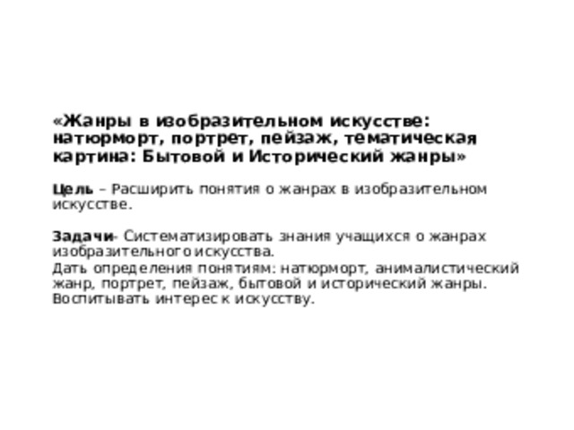 «Жанры в изобразительном искусстве: натюрморт, портрет, пейзаж, тематическая картина: Бытовой и Исторический жанры»   Цель – Расширить понятия о жанрах в изобразительном искусстве.   Задачи - Систематизировать знания учащихся о жанрах изобразительного искусства.  Дать определения понятиям: натюрморт, анималистический жанр, портрет, пейзаж, бытовой и исторический жанры.  Воспитывать интерес к искусству. 