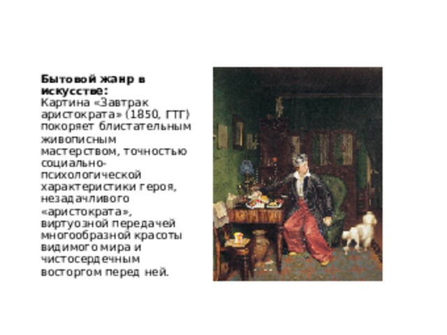 Бытовой жанр в искусстве:  Картина «Завтрак аристократа» (1850, ГТГ) покоряет блистательным живописным мастерством, точностью социально-психологической характеристики героя, незадачливого «аристократа», виртуозной передачей многообразной красоты видимого мира и чистосердечным восторгом перед ней. 