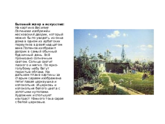 Бытовой жанр в искусстве:  На картине Василия Поленова изображён московский дворик, который можно было увидеть из окна дома в одном из арбатских переулков в девятнадцатом веке.Поленов изобразил дворик в самый обычный будничный день. Всё пронизано солнечным светом. Солнце светит лаского и мягко. По ярко-голубому небу бегут перистые облака. На дальнем плане картины за старым сараем изображена пятиглавая церквушка и колокольня. И церковь и колокольня белого цвета с золотыми куполами. Художник использует контраст тёмного тона сарая с белой церковью. 