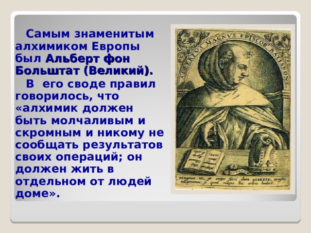  Самым знаменитым алхимиком Европы был Альберт фон Больштат (Великий).   В его своде правил говорилось, что «алхимик должен быть молчаливым и скромным и никому не сообщать результатов своих операций; он должен жить в отдельном от людей доме».   