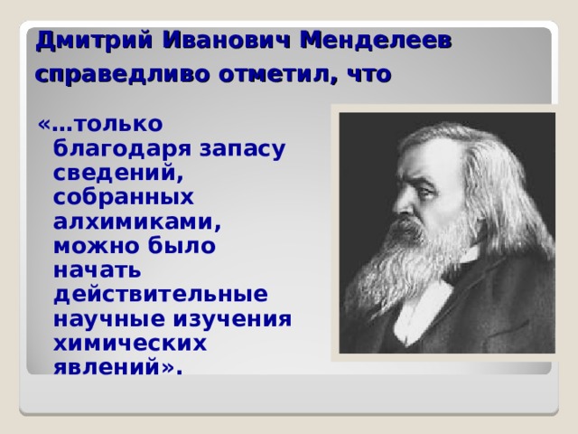 Дмитрий Иванович Менделеев  справедливо отметил, что  «…только благодаря запасу сведений, собранных алхимиками, можно было начать действительные научные изучения химических явлений».  