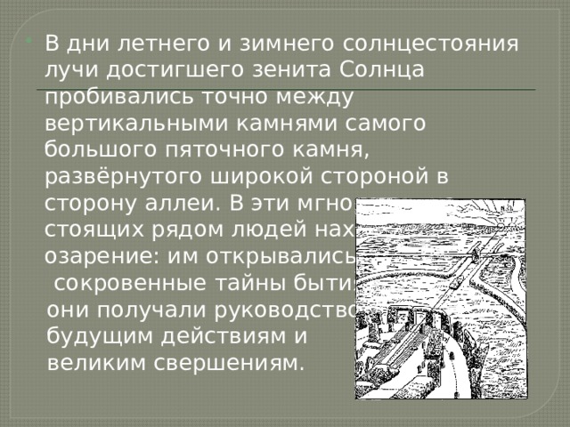 В дни летнего и зимнего солнцестояния лучи достигшего зенита Солнца пробивались точно между вертикальными камнями самого большого пяточного камня, развёрнутого широкой стороной в сторону аллеи. В эти мгновения на стоящих рядом людей находило озарение: им открывались  сокровенные тайны бытия,  они получали руководство к  будущим действиям и  великим свершениям. 