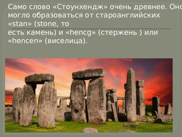 Само слово «Стоунхендж» очень древнее. Оно могло образоваться от староанглийских «stan» (stone, то  есть камень) и «hencg» (стержень ) или «hencen» (виселица). 