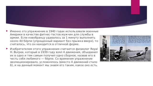 Именно это упражнение в 1940 годах использовали военные Америки в качестве фитнес-тестов мужчин для службы в армии. Если новобранцу удавалось за 1 минуту выполнить около 40 бёрпи (упрощенный вариант без прыжка вверх), то считалось, что он находится в отличной форме. Изобретателем этого упражнения считается физиолог Royal H. Burpee, который в 1939 году взял 4 движения, объединил их в одно и тем самым получил одно сборное, назвав его в честь себя любимого — бёрпи. Со временем упражнение эволюционировало, усложнялось (вместо 4 движений стало 6), и на данный момент мы знаем его таким, какое оно есть. 