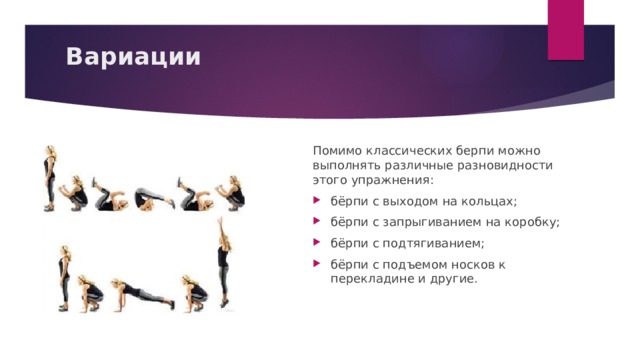 Вариации   Помимо классических берпи можно выполнять различные разновидности этого упражнения: бёрпи с выходом на кольцах; бёрпи с запрыгиванием на коробку; бёрпи с подтягиванием; бёрпи с подъемом носков к перекладине и другие. 