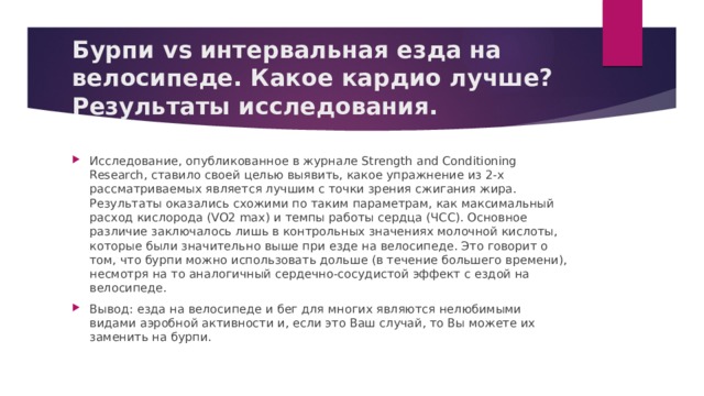 Бурпи vs интервальная езда на велосипеде. Какое кардио лучше? Результаты исследования. Исследование, опубликованное в журнале Strength and Conditioning Research, ставило своей целью выявить, какое упражнение из 2-х рассматриваемых является лучшим с точки зрения сжигания жира. Результаты оказались схожими по таким параметрам, как максимальный расход кислорода (VO2 max) и темпы работы сердца (ЧСС). Основное различие заключалось лишь в контрольных значениях молочной кислоты, которые были значительно выше при езде на велосипеде. Это говорит о том, что бурпи можно использовать дольше (в течение большего времени), несмотря на то аналогичный сердечно-сосудистой эффект с ездой на велосипеде. Вывод: езда на велосипеде и бег для многих являются нелюбимыми видами аэробной активности и, если это Ваш случай, то Вы можете их заменить на бурпи. 