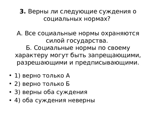 3. Верны ли следующие суждения о социальных нормах?     А. Все социальные нормы охраняются силой государства.  Б. Социальные нормы по своему характеру могут быть запрещающими, разрешающими и предписывающими.   1) верно только А 2) верно только Б 3) верны оба суждения 4) оба суждения неверны 