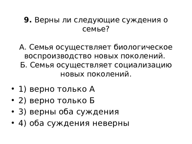 9. Верны ли следующие суждения о семье?     А. Семья осуществляет биологическое воспроизводство новых поколений.  Б. Семья осуществляет социализацию новых поколений.   1) верно только А 2) верно только Б 3) верны оба суждения 4) оба суждения неверны 