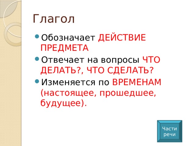 Глагол Обозначает ДЕЙСТВИЕ ПРЕДМЕТА Отвечает на вопросы ЧТО ДЕЛАТЬ?, ЧТО СДЕЛАТЬ? Изменяется по ВРЕМЕНАМ (настоящее, прошедшее, будущее). Части речи 