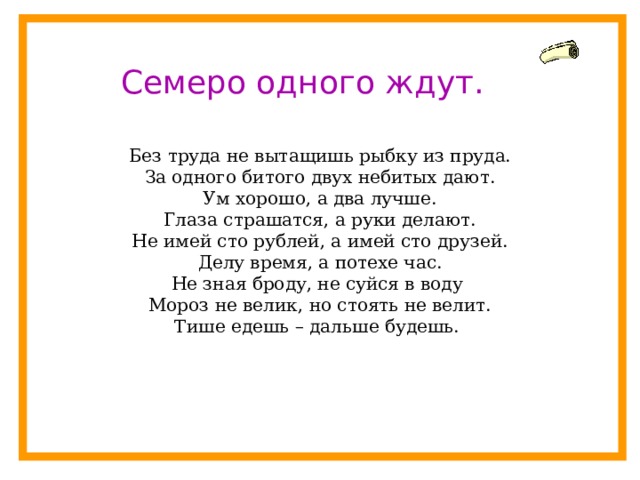 Семеро одного ждут. Без труда не вытащишь рыбку из пруда. За одного битого двух небитых дают. Ум хорошо, а два лучше. Глаза страшатся, а руки делают. Не имей сто рублей, а имей сто друзей. Делу время, а потехе час. Не зная броду, не суйся в воду Мороз не велик, но стоять не велит. Тише едешь – дальше будешь. 