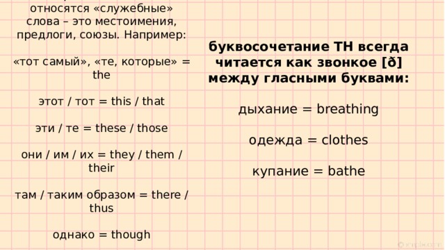 Слова со звонким [ð]  Во-первых, к «звонким» относятся «служебные» слова – это местоимения, предлоги, союзы. Например:   «тот самый», «те, которые» = the   этот / тот = this / that   эти / те = these / those   они / им / их = they / them / their   там / таким образом = there / thus   однако = though буквосочетание TH всегда читается как звонкое [ð] между гласными буквами: дыхание = breathing одежда = clothes купание = bathe 