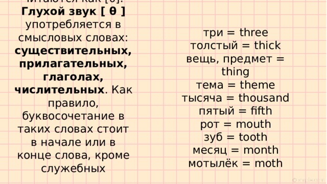 Все остальные слова с буквосочетанием TH, которых в английском языке очень много, читаются как [θ]. Глухой звук [ θ ] употребляется в смысловых словах: существительных, прилагательных, глаголах, числительных . Как правило, буквосочетание в таких словах стоит в начале или в конце слова, кроме служебных три = three толстый = thick вещь, предмет = thing тема = theme тысяча = thousand пятый = fifth рот = mouth зуб = tooth месяц = month мотылёк = moth 