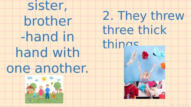 1. Father, mother, sister, brother -hand in hand with one another.   2. They threw three thick things 