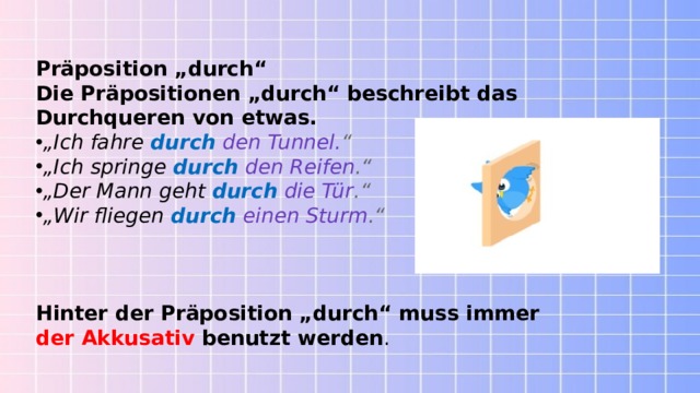 Präposition „durch“ Die Präpositionen „durch“ beschreibt das Durchqueren von etwas. „ Ich fahre   durch   den Tunnel. “ „ Ich springe   durch  den Reifen .“ „ Der Mann geht   durch   die Tür .“ „ Wir fliegen   durch   einen Sturm .“ Hinter der Präposition „durch“ muss immer der Akkusativ  benutzt werden . 