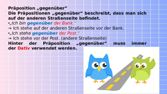 Präposition „gegenüber” Die Präpositionen „gegenüber“ beschreibt, dass man sich auf der anderen Straßenseite befindet. „ Ich bin  gegenüber   der Bank .“  ⇒  Ich stehe auf der anderen Straßenseite vor der Bank. „ Ich stehe   gegenüber   der Post .“ ⇒ Ich stehe vor der Post. (andere Straßenseite) Hinter der Präposition „gegenüber“ muss immer der  Dativ  verwendet werden. 