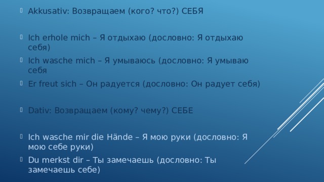 Akkusativ: Возвращаем (кого? что?) СЕБЯ Ich erhole mich – Я отдыхаю (дословно: Я отдыхаю себя) Ich wasche mich – Я умываюсь (дословно: Я умываю себя Er freut sich – Он радуется (дословно: Он радует себя) Dativ: Возвращаем (кому? чему?) СЕБЕ Ich wasche mir die Hände – Я мою руки (дословно: Я мою себе руки) Du merkst dir – Ты замечаешь (дословно: Ты замечаешь себе) 