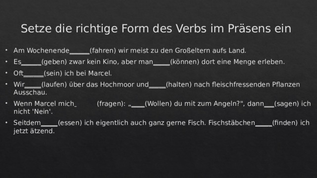 Setze die richtige Form des Verbs im Präsens ein Am Wochenende ______ (fahren) wir meist zu den Großeltern aufs Land.  Es ______ (geben) zwar kein Kino, aber man _____ (können) dort eine Menge erleben.  Oft ______ (sein) ich bei Marcel. Wir _____ (laufen) über das Hochmoor und _____ (halten) nach fleischfressenden Pflanzen Ausschau.  Wenn Marcel mich    (fragen): „ ____ (Wollen) du mit zum Angeln?