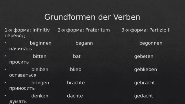 Grundformen der Verben 1-я форма: Infinitiv  2-я форма: Präteritum  3-я форма: Partizip II  перевод  beginnen  begann  begonnen  начинать  bitten  bat  gebeten  просить  bleiben  blieb  geblieben  оставаться  bringen  brachte  gebracht  приносить  denken  dachte  gedacht  думать  empfehlen  empfahl  empfohlen  рекомендовать  