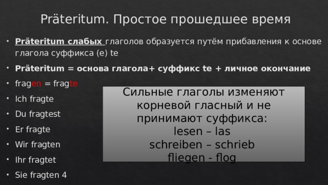 Präteritum. Простое прошедшее время Präteritum слабых глаголов образуется путём прибавления к основе глагола суффикса (e) te Präteritum = основа глагола+ суффикс te + личное окончание frag en = frag te Ich fragte Du fragtest Er fragte Wir fragten Ihr fragtet Sie fragten 4 Сильные глаголы изменяют корневой гласный и не принимают суффикса: lesen – las schreiben – schrieb fliegen - flog 