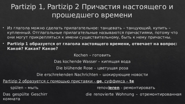 Partizip 1, Partizip 2 Причастия настоящего и прошедшего времени Из глагола можно сделать прилагательное: танцевать – танцующий, купить – купленный. Отглагольные прилагательные называются причастиями, потому что они могут прикрепляться к имени существительному, быть к нему причастны. Partizip 1 образуется от глагола настоящего времени, отвечает на вопрос: Какой? Какая? Какое? Kochen – готовить Das kochende Wasser – кипящая вода Die blühende Rose – цветущая роза Die erschrekenden Nachrichten – шокирующие новости Partizip 2 образуется с помощью приставки - ge , суффикса – te  spülen – мыть renov ieren - ремонтировать Das gespülte Geschirr die renovierte Wohnung – отремонтированная комната 