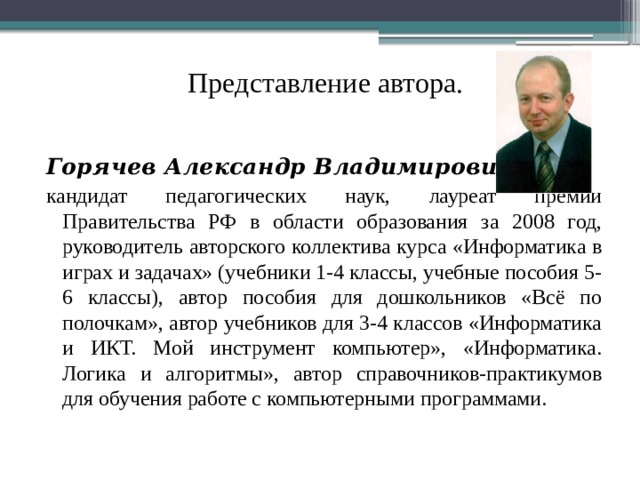 Представление автора.  Горячев Александр Владимирович кандидат педагогических наук, лауреат премии Правительства РФ в области образования за 2008 год, руководитель авторского коллектива курса «Информатика в играх и задачах» (учебники 1-4 классы, учебные пособия 5-6 классы), автор пособия для дошкольников «Всё по полочкам», автор учебников для 3-4 классов «Информатика и ИКТ. Мой инструмент компьютер», «Информатика. Логика и алгоритмы», автор справочников-практикумов для обучения работе с компьютерными программами.  