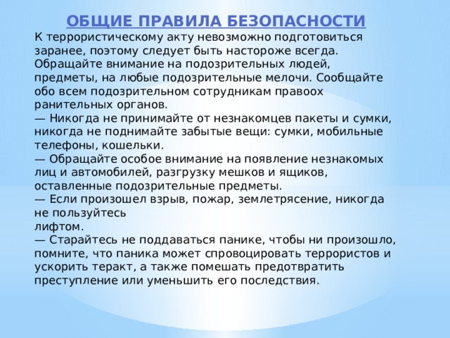 ОБЩИЕ ПРАВИЛА БЕЗОПАСНОСТИ К террористическому акту невозможно подготовиться заранее, поэтому следует быть настороже всегда. Обращайте внимание на подозрительных людей, предметы, на любые подозрительные мелочи. Сообщайте обо всем подозрительном сотрудникам правоох­ранительных органов. — Никогда не принимайте от незнакомцев пакеты и сумки, никогда не поднимайте забытые вещи: сумки, мобильные телефоны, кошельки. — Обращайте особое внимание на появление незнакомых лиц и автомобилей, разгрузку мешков и ящиков, оставленные подозрительные предметы. — Если произошел взрыв, пожар, землетрясение, никогда не пользуйтесь  лифтом. — Старайтесь не поддаваться панике, чтобы ни произошло, помните, что паника может спровоцировать террористов и ускорить теракт, а также помешать предотвратить преступление или уменьшить его последствия. 