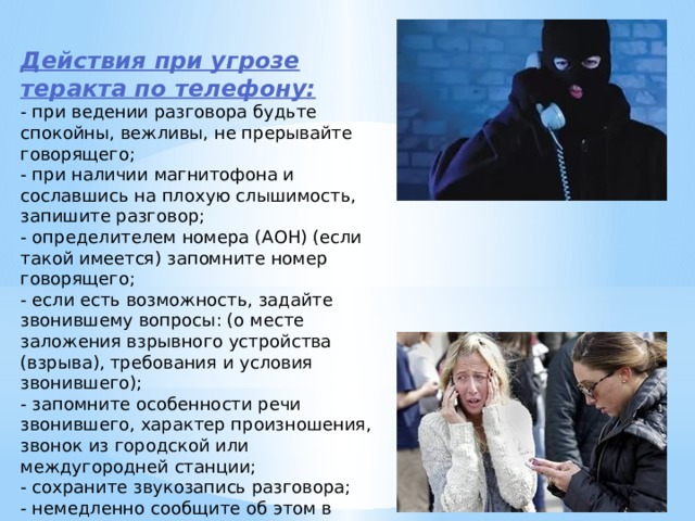 Действия при угрозе теракта по телефону: - при ведении разговора будьте спокойны, вежливы, не прерывайте говорящего; - при наличии магнитофона и сославшись на плохую слышимость, запишите разговор; - определителем номера (АОН) (если такой имеется) запомните номер говорящего; - если есть возможность, задайте звонившему вопросы: (о месте заложения взрывного устройства (взрыва), требования и условия звонившего); - запомните особенности речи звонившего, характер произношения, звонок из городской или междугородней станции; - сохраните звукозапись разговора; - немедленно сообщите об этом в полицию, ФСБ, органы ГО и ЧС. 