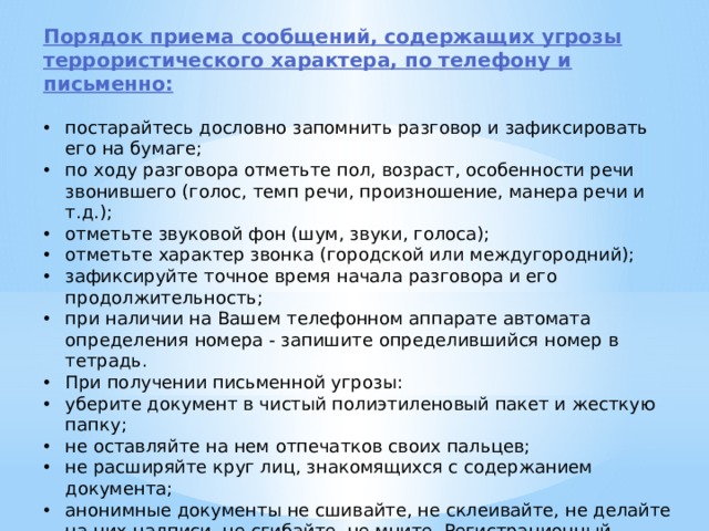 Порядок приема сообщений, содержащих угрозы террористического характера, по телефону и письменно: постарайтесь дословно запомнить разговор и зафиксировать его на бумаге; по ходу разговора отметьте пол, возраст, особенности речи звонившего (голос, темп речи, произношение, манера речи и т.д.); отметьте звуковой фон (шум, звуки, голоса); отметьте характер звонка (городской или междугородний); зафиксируйте точное время начала разговора и его продолжительность; при наличии на Вашем телефонном аппарате автомата определения номера - запишите определившийся номер в тетрадь. При получении письменной угрозы: уберите документ в чистый полиэтиленовый пакет и жесткую папку; не оставляйте на нем отпечатков своих пальцев; не расширяйте круг лиц, знакомящихся с содержанием документа; анонимные документы не сшивайте, не склеивайте, не делайте на них надписи, не сгибайте, не мните. Регистрационный штамп проставлять только на сопроводительных письмах организаций. 