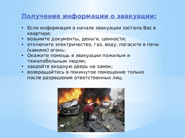 Получение информации о эвакуации: Если информация о начале эвакуации застала Вас в квартире: возьмите документы, деньги, ценности; отключите электричество, газ, воду, погасите в печи (камине) огонь; Окажите помощь в эвакуации пожилым и тяжелобольным людям; закройте входную дверь на замок; возвращайтесь в покинутое помещение только после разрешения ответственных лиц. 