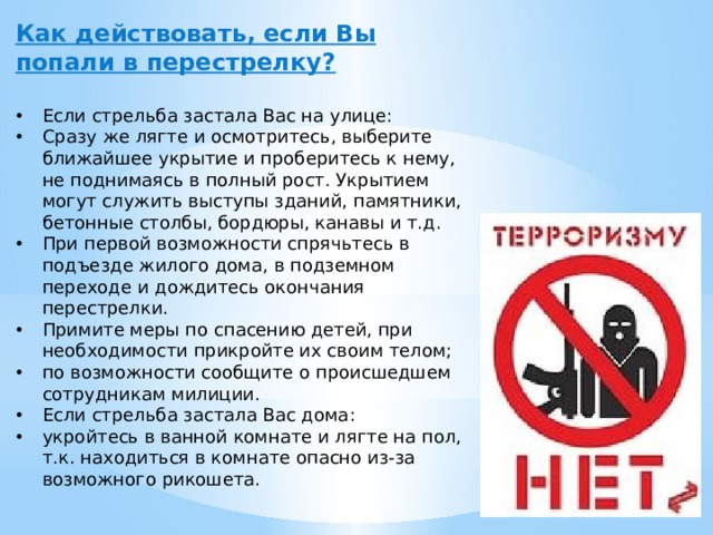 Как действовать, если Вы попали в перестрелку?  Если стрельба застала Вас на улице: Сразу же лягте и осмотритесь, выберите ближайшее укрытие и проберитесь к нему, не поднимаясь в полный рост. Укрытием могут служить выступы зданий, памятники, бетонные столбы, бордюры, канавы и т.д. При первой возможности спрячьтесь в подъезде жилого дома, в подземном переходе и дождитесь окончания перестрелки. Примите меры по спасению детей, при необходимости прикройте их своим телом; по возможности сообщите о происшедшем сотрудникам милиции. Если стрельба застала Вас дома: укройтесь в ванной комнате и лягте на пол, т.к. находиться в комнате опасно из-за возможного рикошета. 