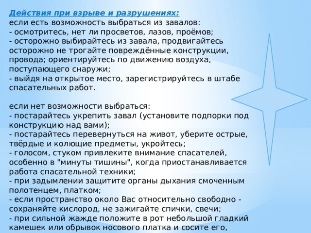 Действия при взрыве и разрушениях: если есть возможность выбраться из завалов: - осмотритесь, нет ли просветов, лазов, проёмов; - осторожно выбирайтесь из завала, продвигайтесь осторожно не трогайте повреждённые конструкции, провода; ориентируйтесь по движению воздуха, поступающего снаружи; - выйдя на открытое место, зарегистрируйтесь в штабе спасательных работ.   если нет возможности выбраться: - постарайтесь укрепить завал (установите подпорки под конструкцию над вами); - постарайтесь перевернуться на живот, уберите острые, твёрдые и колющие предметы, укройтесь; - голосом, стуком привлеките внимание спасателей, особенно в 