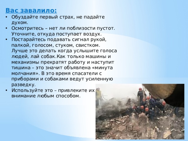 Вас завалило: Обуздайте первый страх, не падайте духом. Осмотритесь – нет ли поблизости пустот. Уточните, откуда поступает воздух. Постарайтесь подавать сигнал рукой, палкой, голосом, стуком, свистком. Лучше это делать когда услышите голоса людей, лай собак.Как только машины и механизмы прекратят работу и наступит тишина – это значит объявлена «минута молчания». В это время спасатели с приборами и собаками ведут усиленную разведку. Используйте это – привлеките их внимание любым способом. 