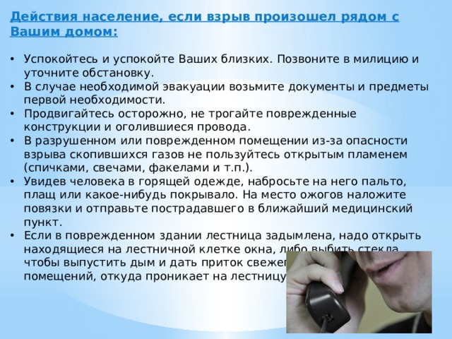 Действия население, если взрыв произошел рядом с Вашим домом:   Успокойтесь и успокойте Ваших близких. Позвоните в милицию и уточните обстановку. В случае необходимой эвакуации возьмите документы и предметы первой необходимости. Продвигайтесь осторожно, не трогайте поврежденные конструкции и оголившиеся провода. В разрушенном или поврежденном помещении из-за опасности взрыва скопившихся газов не пользуйтесь открытым пламенем (спичками, свечами, факелами и т.п.). Увидев человека в горящей одежде, набросьте на него пальто, плащ или какое-нибудь покрывало. На место ожогов наложите повязки и отправьте пострадавшего в ближайший медицинский пункт. Если в поврежденном здании лестница задымлена, надо открыть находящиеся на лестничной клетке окна, либо выбить стекла, чтобы выпустить дым и дать приток свежего воздуха, а двери помещений, откуда проникает на лестницу дым, плотно прикрыть. 