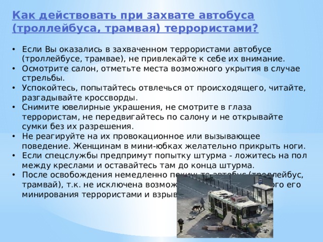 Как действовать при захвате автобуса (троллейбуса, трамвая) террористами?  Если Вы оказались в захваченном террористами автобусе (троллейбусе, трамвае), не привлекайте к себе их внимание. Осмотрите салон, отметьте места возможного укрытия в случае стрельбы. Успокойтесь, попытайтесь отвлечься от происходящего, читайте, разгадывайте кроссворды. Снимите ювелирные украшения, не смотрите в глаза террористам, не передвигайтесь по салону и не открывайте сумки без их разрешения. Не реагируйте на их провокационное или вызывающее поведение. Женщинам в мини-юбках желательно прикрыть ноги. Если спецслужбы предпримут попытку штурма - ложитесь на пол между креслами и оставайтесь там до конца штурма. После освобождения немедленно покиньте автобус (троллейбус, трамвай), т.к. не исключена возможность предварительного его минирования террористами и взрыва (возгорания). 