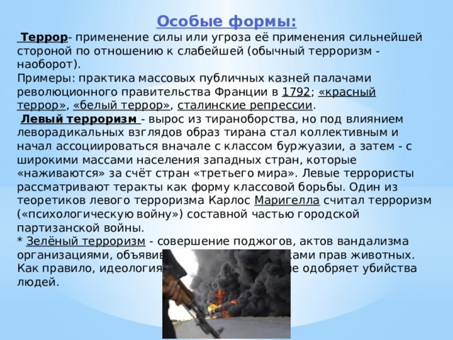 Особые формы:  Террор - применение силы или угроза её применения сильнейшей стороной по отношению к слабейшей (обычный терроризм - наоборот). Примеры: практика массовых публичных казней палачами революционного правительства Франции в  1792 ;  «красный террор» ,  «белый террор» ,  сталинские репрессии .  Левый терроризм - вырос из тираноборства, но под влиянием леворадикальных взглядов образ тирана стал коллективным и начал ассоциироваться вначале с классом буржуазии, а затем - с широкими массами населения западных стран, которые «наживаются» за счёт стран «третьего мира». Левые террористы рассматривают теракты как форму классовой борьбы. Один из теоретиков левого терроризма Карлос  Маригелла  считал терроризм («психологическую войну») составной частью городской партизанской войны. *  Зелёный терроризм  - совершение поджогов, актов вандализма организациями, объявившими себя защитниками прав животных. Как правило, идеология таких организаций не одобряет убийства людей. 