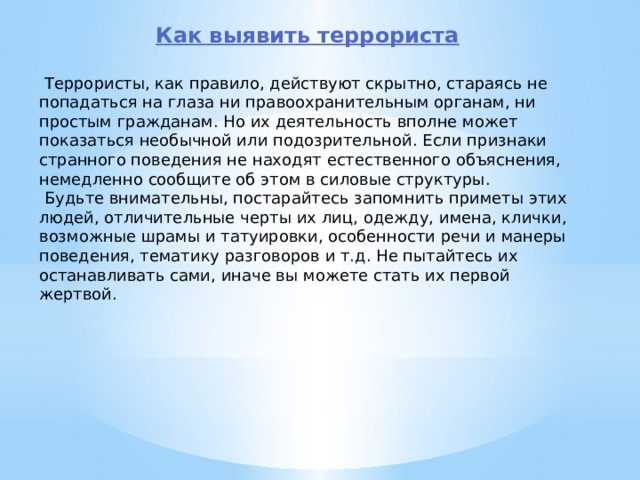 Как выявить террориста   Террористы, как правило, действуют скрытно, стараясь не попадаться на глаза ни правоохранительным органам, ни простым гражданам. Но их деятель­ность вполне может показаться необычной или подозрительной. Если признаки странного поведения не находят естественного объяснения, немедленно сообщи­те об этом в силовые структуры.  Будьте внимательны, постарайтесь запомнить приметы этих людей, отличи­тельные черты их лиц, одежду, имена, клички, возможные шрамы и татуировки, осо­бенности речи и манеры поведения, тематику разговоров и т.д. Не пытайтесь их останавливать сами, иначе вы можете стать их первой жертвой. 