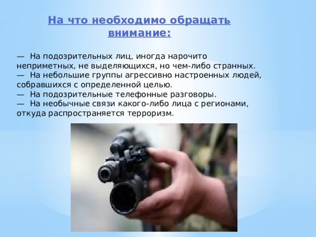 На что необходимо обращать внимание:  —  На подозрительных лиц, иногда нарочито неприметных, не выделяю­щихся, но чем-либо странных. —  На небольшие группы агрессивно настроенных людей, собравшихся с определенной целью. —  На подозрительные телефонные разговоры. —  На необычные связи какого-либо лица с регионами, откуда распростра­няется терроризм. 