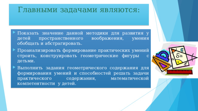 Главными задачами являются: Показать значение данной методики для развития у детей пространственного воображения, умения обобщать и абстрагировать. Проанализировать формирование практических умений строить, конструировать геометрические фигуры с детьми. Выполнить задания геометрического содержания для формирования умений и способностей решать задачи практического содержания, математической компетентности у детей. 