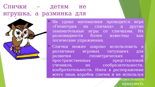 Спички – детям не игрушка, а разминка для ума! На уроке математики проводится игра «Геометрия на спичках» и другие занимательные игры со спичками. Их разновидности более известны как логические упражнения. Спички можно широко использовать в различных игровых ситуациях для развития геометрических и пространственных представлений учеников, их сообразительности, изобретательности. Имея в распоряжении всего лишь коробок спичек и не используя больше никакого специального оборудования, можно придумать множество интересных и занимательных заданий, задач и игр. 