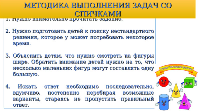 МЕТОДИКА ВЫПОЛНЕНИЯ ЗАДАЧ СО СПИЧКАМИ 1. Нужно внимательно прочитать задание. 2. Нужно подготовить детей к поиску нестандартного решения, которое у может потребовать некоторое время. 3. Объяснить детям, что нужно смотреть на фигуры шире. Обратить внимание детей нужно на то, что несколько маленьких фигур могут составлять одну большую. 4. Искать ответ необходимо последовательно, вдумчиво, постепенно перебирая возможные варианты, стараясь не пропустить правильный ответ. 