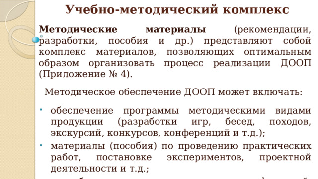Методические материалы (рекомендации, разработки, пособия и др.) представляют собой комплекс материалов, позволяющих оптимальным образом организовать процесс реализации ДООП (Приложение № 4). Методическое обеспечение ДООП может включать: обеспечение программы методическими видами продукции (разработки игр, бесед, походов, экскурсий, конкурсов, конференций и т.д.); материалы (пособия) по проведению практических работ, постановке экспериментов, проектной деятельности и т.д.; разработки тематических сценариев, конференций, конкурсов, соревнований и т.д. Учебно-методический комплекс 