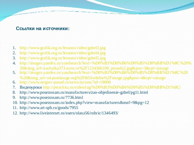 Ссылки на источники: http://www.grafik.org.ru/lessons/video/gzhel3.jpg http://www.grafik.org.ru/lessons/video/gzhel4.jpg http://www.grafik.org.ru/lessons/video/gzhel5.jpg http://images.yandex.ru/yandsearch?text=%D0%B3%D0%B6%D0%B5%D0%BB%D1%8C%20%20&img_url=nachalka373.ucoz.ru%2F1234366109_posuda2.jpg&pos=3&rpt=simage http://images.yandex.ru/yandsearch?text=%D0%B3%D0%B6%D0%B5%D0%BB%D1%8C%20%20&img_url=s4.postimage.org%2F8t55w8ebu%2Fimage.jpg&pos=4&rpt=simage http://www.sergiev-posad.ru/news/tyrizm/?id=19008 Видеоуроки http://pteachka.ru/video/tag/%D0%B3%D0%B6%D0%B5%D0%BB%D1%8C/ http://www.posezonam.ru/manufacturers/zao-objedinenie-gzhel/pg11.html http://www.posezonam.ru/7736.html http://www.posezonam.ru/index.php?view=manufacturers&mnf=9&pg=12 http://www.art-spb.ru/goods/7955 http://www.liveinternet.ru/users/olana56/rubric/1346493/ 