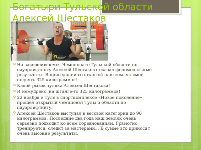 Богатыри Тульской области  Алексей Шестаков На завершившемся Чемпионате Тульской области по пауэрлифтингу Алексей Шестаков показал феноменальные результаты. В приседании со штангой наш земляк смог поднять 325 килограммов! Какой рывок туляка Алексея Шестакова! И немудрено, на штанге-то 325 килограммов! 22 ноября в Туле в спорткомплексе «Новое поколение» прошел открытый чемпионат Тулы и области по пауэрлифтингу. Алексей Шестаков выступал в весовой категории до 90 килограммов. Последние два года наш земляк очень серьезно подходит ко всем соревнованиям. Грамотно тренируется, следит за мастерами... В сумме это приносит очень высокие результаты. 