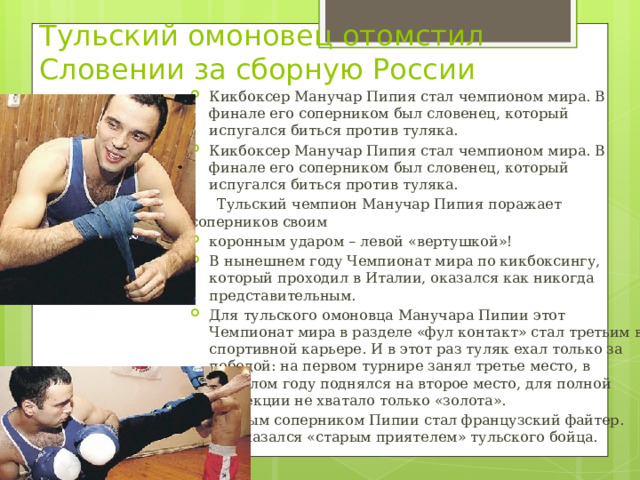 Тульский омоновец отомстил Словении за сборную России Кикбоксер Манучар Пипия стал чемпионом мира. В финале его соперником был словенец, который испугался биться против туляка. Кикбоксер Манучар Пипия стал чемпионом мира. В финале его соперником был словенец, который испугался биться против туляка.  Тульский чемпион Манучар Пипия поражает соперников своим коронным ударом – левой «вертушкой»! В нынешнем году Чемпионат мира по кикбоксингу, который проходил в Италии, оказался как никогда представительным. Для тульского омоновца Манучара Пипии этот Чемпионат мира в разделе «фул контакт» стал третьим в спортивной карьере. И в этот раз туляк ехал только за победой: на первом турнире занял третье место, в прошлом году поднялся на второе место, для полной коллекции не хватало только «золота». Первым соперником Пипии стал французский файтер. Он оказался «старым приятелем» тульского бойца. 